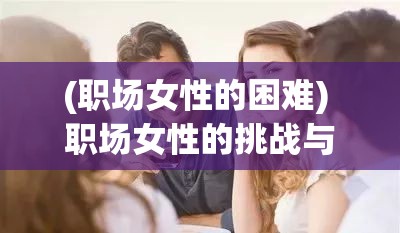 (职场女性的困难) 职场女性的挑战与机遇：OL化身主宰,在工作场所塑造职业新形象